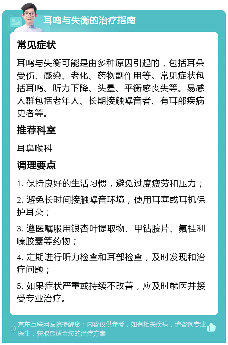 耳鸣与失衡的治疗指南 常见症状 耳鸣与失衡可能是由多种原因引起的，包括耳朵受伤、感染、老化、药物副作用等。常见症状包括耳鸣、听力下降、头晕、平衡感丧失等。易感人群包括老年人、长期接触噪音者、有耳部疾病史者等。 推荐科室 耳鼻喉科 调理要点 1. 保持良好的生活习惯，避免过度疲劳和压力； 2. 避免长时间接触噪音环境，使用耳塞或耳机保护耳朵； 3. 遵医嘱服用银杏叶提取物、甲钴胺片、氟桂利嗪胶囊等药物； 4. 定期进行听力检查和耳部检查，及时发现和治疗问题； 5. 如果症状严重或持续不改善，应及时就医并接受专业治疗。