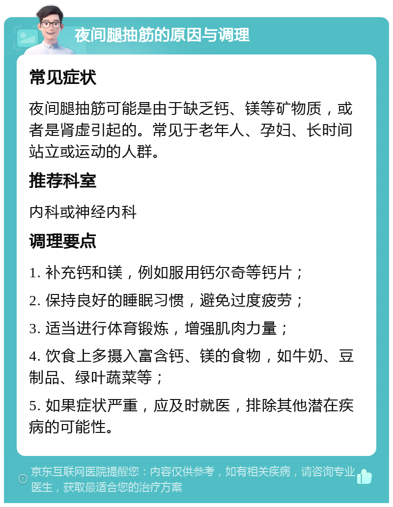 夜间腿抽筋的原因与调理 常见症状 夜间腿抽筋可能是由于缺乏钙、镁等矿物质，或者是肾虚引起的。常见于老年人、孕妇、长时间站立或运动的人群。 推荐科室 内科或神经内科 调理要点 1. 补充钙和镁，例如服用钙尔奇等钙片； 2. 保持良好的睡眠习惯，避免过度疲劳； 3. 适当进行体育锻炼，增强肌肉力量； 4. 饮食上多摄入富含钙、镁的食物，如牛奶、豆制品、绿叶蔬菜等； 5. 如果症状严重，应及时就医，排除其他潜在疾病的可能性。