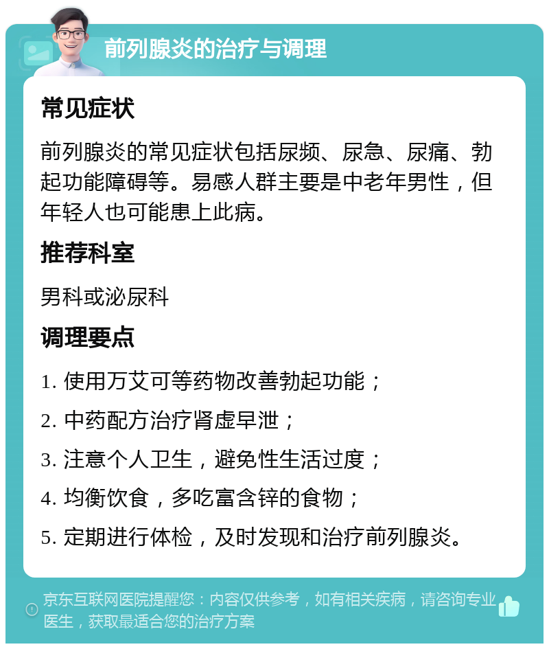 前列腺炎的治疗与调理 常见症状 前列腺炎的常见症状包括尿频、尿急、尿痛、勃起功能障碍等。易感人群主要是中老年男性，但年轻人也可能患上此病。 推荐科室 男科或泌尿科 调理要点 1. 使用万艾可等药物改善勃起功能； 2. 中药配方治疗肾虚早泄； 3. 注意个人卫生，避免性生活过度； 4. 均衡饮食，多吃富含锌的食物； 5. 定期进行体检，及时发现和治疗前列腺炎。