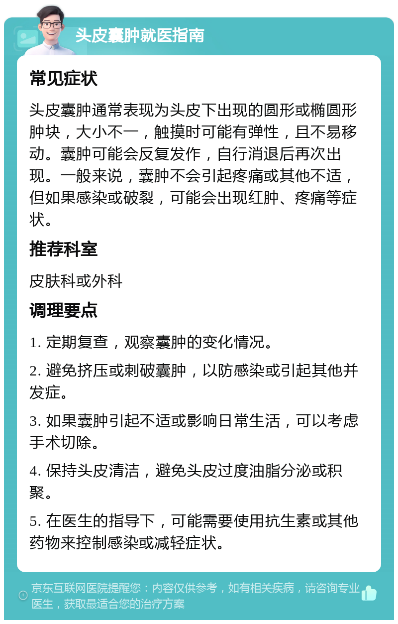 头皮囊肿就医指南 常见症状 头皮囊肿通常表现为头皮下出现的圆形或椭圆形肿块，大小不一，触摸时可能有弹性，且不易移动。囊肿可能会反复发作，自行消退后再次出现。一般来说，囊肿不会引起疼痛或其他不适，但如果感染或破裂，可能会出现红肿、疼痛等症状。 推荐科室 皮肤科或外科 调理要点 1. 定期复查，观察囊肿的变化情况。 2. 避免挤压或刺破囊肿，以防感染或引起其他并发症。 3. 如果囊肿引起不适或影响日常生活，可以考虑手术切除。 4. 保持头皮清洁，避免头皮过度油脂分泌或积聚。 5. 在医生的指导下，可能需要使用抗生素或其他药物来控制感染或减轻症状。