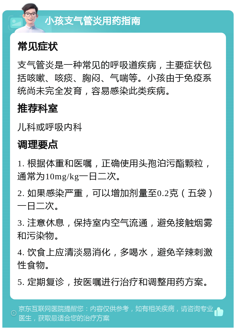 小孩支气管炎用药指南 常见症状 支气管炎是一种常见的呼吸道疾病，主要症状包括咳嗽、咳痰、胸闷、气喘等。小孩由于免疫系统尚未完全发育，容易感染此类疾病。 推荐科室 儿科或呼吸内科 调理要点 1. 根据体重和医嘱，正确使用头孢泊污酯颗粒，通常为10mg/kg一日二次。 2. 如果感染严重，可以增加剂量至0.2克（五袋）一日二次。 3. 注意休息，保持室内空气流通，避免接触烟雾和污染物。 4. 饮食上应清淡易消化，多喝水，避免辛辣刺激性食物。 5. 定期复诊，按医嘱进行治疗和调整用药方案。