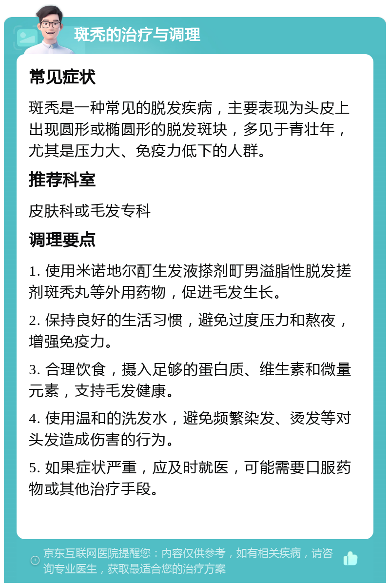 斑秃的治疗与调理 常见症状 斑秃是一种常见的脱发疾病，主要表现为头皮上出现圆形或椭圆形的脱发斑块，多见于青壮年，尤其是压力大、免疫力低下的人群。 推荐科室 皮肤科或毛发专科 调理要点 1. 使用米诺地尔酊生发液搽剂町男溢脂性脱发搓剂斑秃丸等外用药物，促进毛发生长。 2. 保持良好的生活习惯，避免过度压力和熬夜，增强免疫力。 3. 合理饮食，摄入足够的蛋白质、维生素和微量元素，支持毛发健康。 4. 使用温和的洗发水，避免频繁染发、烫发等对头发造成伤害的行为。 5. 如果症状严重，应及时就医，可能需要口服药物或其他治疗手段。