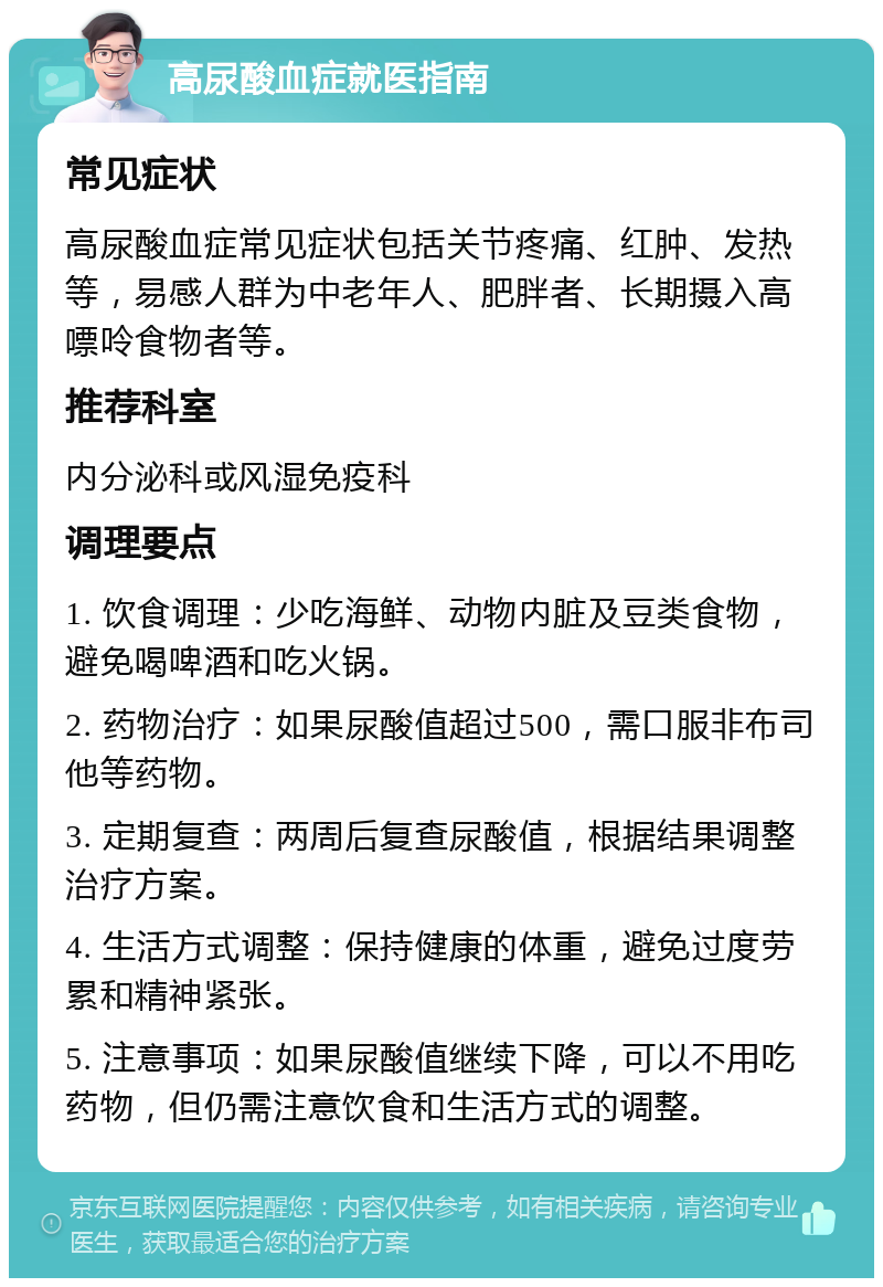 高尿酸血症就医指南 常见症状 高尿酸血症常见症状包括关节疼痛、红肿、发热等，易感人群为中老年人、肥胖者、长期摄入高嘌呤食物者等。 推荐科室 内分泌科或风湿免疫科 调理要点 1. 饮食调理：少吃海鲜、动物内脏及豆类食物，避免喝啤酒和吃火锅。 2. 药物治疗：如果尿酸值超过500，需口服非布司他等药物。 3. 定期复查：两周后复查尿酸值，根据结果调整治疗方案。 4. 生活方式调整：保持健康的体重，避免过度劳累和精神紧张。 5. 注意事项：如果尿酸值继续下降，可以不用吃药物，但仍需注意饮食和生活方式的调整。