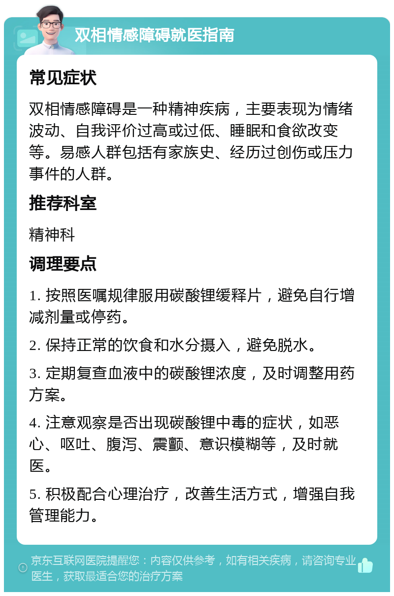 双相情感障碍就医指南 常见症状 双相情感障碍是一种精神疾病，主要表现为情绪波动、自我评价过高或过低、睡眠和食欲改变等。易感人群包括有家族史、经历过创伤或压力事件的人群。 推荐科室 精神科 调理要点 1. 按照医嘱规律服用碳酸锂缓释片，避免自行增减剂量或停药。 2. 保持正常的饮食和水分摄入，避免脱水。 3. 定期复查血液中的碳酸锂浓度，及时调整用药方案。 4. 注意观察是否出现碳酸锂中毒的症状，如恶心、呕吐、腹泻、震颤、意识模糊等，及时就医。 5. 积极配合心理治疗，改善生活方式，增强自我管理能力。