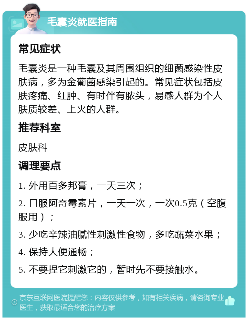 毛囊炎就医指南 常见症状 毛囊炎是一种毛囊及其周围组织的细菌感染性皮肤病，多为金葡菌感染引起的。常见症状包括皮肤疼痛、红肿、有时伴有脓头，易感人群为个人肤质较差、上火的人群。 推荐科室 皮肤科 调理要点 1. 外用百多邦膏，一天三次； 2. 口服阿奇霉素片，一天一次，一次0.5克（空腹服用）； 3. 少吃辛辣油腻性刺激性食物，多吃蔬菜水果； 4. 保持大便通畅； 5. 不要捏它刺激它的，暂时先不要接触水。