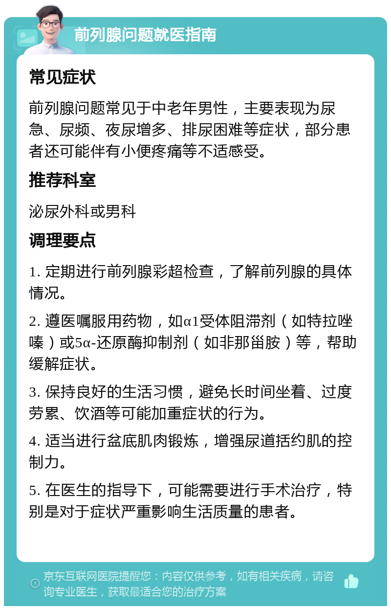 前列腺问题就医指南 常见症状 前列腺问题常见于中老年男性，主要表现为尿急、尿频、夜尿增多、排尿困难等症状，部分患者还可能伴有小便疼痛等不适感受。 推荐科室 泌尿外科或男科 调理要点 1. 定期进行前列腺彩超检查，了解前列腺的具体情况。 2. 遵医嘱服用药物，如α1受体阻滞剂（如特拉唑嗪）或5α-还原酶抑制剂（如非那甾胺）等，帮助缓解症状。 3. 保持良好的生活习惯，避免长时间坐着、过度劳累、饮酒等可能加重症状的行为。 4. 适当进行盆底肌肉锻炼，增强尿道括约肌的控制力。 5. 在医生的指导下，可能需要进行手术治疗，特别是对于症状严重影响生活质量的患者。