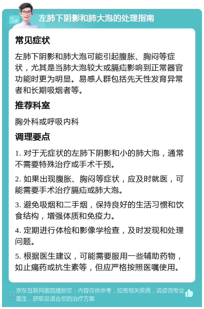 左肺下阴影和肺大泡的处理指南 常见症状 左肺下阴影和肺大泡可能引起腹胀、胸闷等症状，尤其是当肺大泡较大或膈疝影响到正常器官功能时更为明显。易感人群包括先天性发育异常者和长期吸烟者等。 推荐科室 胸外科或呼吸内科 调理要点 1. 对于无症状的左肺下阴影和小的肺大泡，通常不需要特殊治疗或手术干预。 2. 如果出现腹胀、胸闷等症状，应及时就医，可能需要手术治疗膈疝或肺大泡。 3. 避免吸烟和二手烟，保持良好的生活习惯和饮食结构，增强体质和免疫力。 4. 定期进行体检和影像学检查，及时发现和处理问题。 5. 根据医生建议，可能需要服用一些辅助药物，如止痛药或抗生素等，但应严格按照医嘱使用。