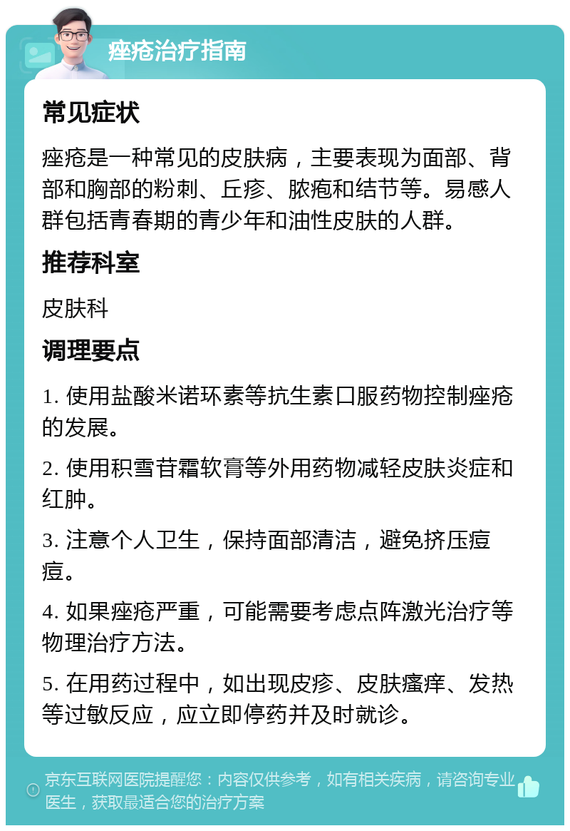 痤疮治疗指南 常见症状 痤疮是一种常见的皮肤病，主要表现为面部、背部和胸部的粉刺、丘疹、脓疱和结节等。易感人群包括青春期的青少年和油性皮肤的人群。 推荐科室 皮肤科 调理要点 1. 使用盐酸米诺环素等抗生素口服药物控制痤疮的发展。 2. 使用积雪苷霜软膏等外用药物减轻皮肤炎症和红肿。 3. 注意个人卫生，保持面部清洁，避免挤压痘痘。 4. 如果痤疮严重，可能需要考虑点阵激光治疗等物理治疗方法。 5. 在用药过程中，如出现皮疹、皮肤瘙痒、发热等过敏反应，应立即停药并及时就诊。