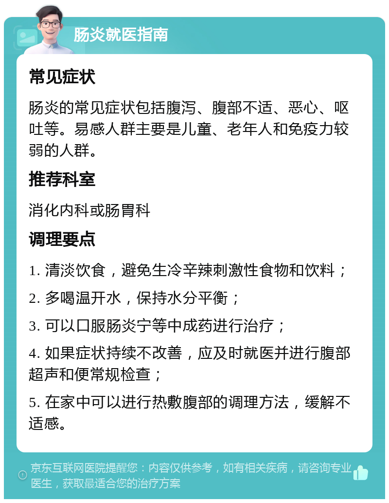 肠炎就医指南 常见症状 肠炎的常见症状包括腹泻、腹部不适、恶心、呕吐等。易感人群主要是儿童、老年人和免疫力较弱的人群。 推荐科室 消化内科或肠胃科 调理要点 1. 清淡饮食，避免生冷辛辣刺激性食物和饮料； 2. 多喝温开水，保持水分平衡； 3. 可以口服肠炎宁等中成药进行治疗； 4. 如果症状持续不改善，应及时就医并进行腹部超声和便常规检查； 5. 在家中可以进行热敷腹部的调理方法，缓解不适感。