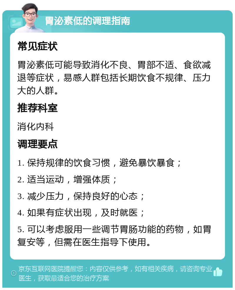 胃泌素低的调理指南 常见症状 胃泌素低可能导致消化不良、胃部不适、食欲减退等症状，易感人群包括长期饮食不规律、压力大的人群。 推荐科室 消化内科 调理要点 1. 保持规律的饮食习惯，避免暴饮暴食； 2. 适当运动，增强体质； 3. 减少压力，保持良好的心态； 4. 如果有症状出现，及时就医； 5. 可以考虑服用一些调节胃肠功能的药物，如胃复安等，但需在医生指导下使用。