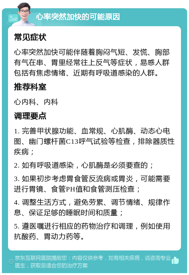 心率突然加快的可能原因 常见症状 心率突然加快可能伴随着胸闷气短、发慌、胸部有气在串、胃里经常往上反气等症状，易感人群包括有焦虑情绪、近期有呼吸道感染的人群。 推荐科室 心内科、内科 调理要点 1. 完善甲状腺功能、血常规、心肌酶、动态心电图、幽门螺杆菌C13呼气试验等检查，排除器质性疾病； 2. 如有呼吸道感染，心肌酶是必须要查的； 3. 如果初步考虑胃食管反流病或胃炎，可能需要进行胃镜、食管PH值和食管测压检查； 4. 调整生活方式，避免劳累、调节情绪、规律作息、保证足够的睡眠时间和质量； 5. 遵医嘱进行相应的药物治疗和调理，例如使用抗酸药、胃动力药等。