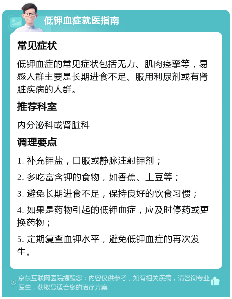 低钾血症就医指南 常见症状 低钾血症的常见症状包括无力、肌肉痉挛等，易感人群主要是长期进食不足、服用利尿剂或有肾脏疾病的人群。 推荐科室 内分泌科或肾脏科 调理要点 1. 补充钾盐，口服或静脉注射钾剂； 2. 多吃富含钾的食物，如香蕉、土豆等； 3. 避免长期进食不足，保持良好的饮食习惯； 4. 如果是药物引起的低钾血症，应及时停药或更换药物； 5. 定期复查血钾水平，避免低钾血症的再次发生。