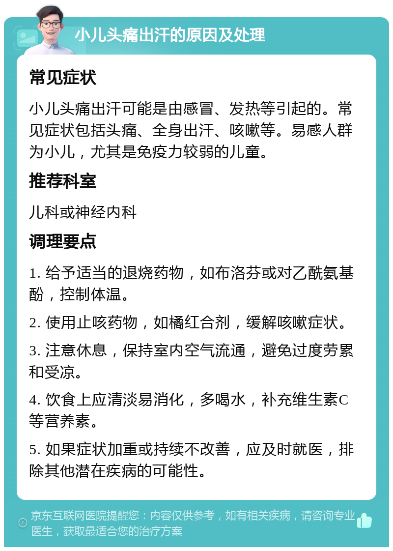 小儿头痛出汗的原因及处理 常见症状 小儿头痛出汗可能是由感冒、发热等引起的。常见症状包括头痛、全身出汗、咳嗽等。易感人群为小儿，尤其是免疫力较弱的儿童。 推荐科室 儿科或神经内科 调理要点 1. 给予适当的退烧药物，如布洛芬或对乙酰氨基酚，控制体温。 2. 使用止咳药物，如橘红合剂，缓解咳嗽症状。 3. 注意休息，保持室内空气流通，避免过度劳累和受凉。 4. 饮食上应清淡易消化，多喝水，补充维生素C等营养素。 5. 如果症状加重或持续不改善，应及时就医，排除其他潜在疾病的可能性。