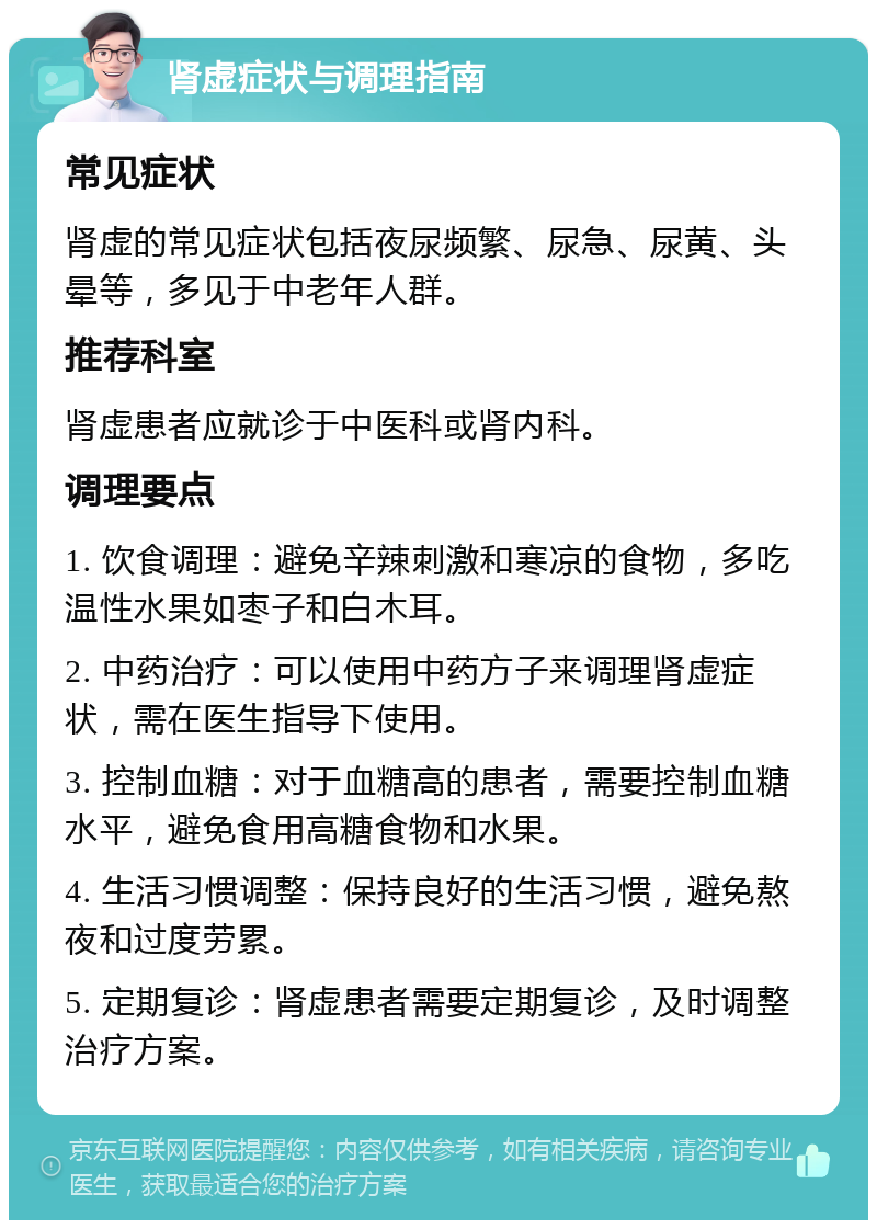 肾虚症状与调理指南 常见症状 肾虚的常见症状包括夜尿频繁、尿急、尿黄、头晕等，多见于中老年人群。 推荐科室 肾虚患者应就诊于中医科或肾内科。 调理要点 1. 饮食调理：避免辛辣刺激和寒凉的食物，多吃温性水果如枣子和白木耳。 2. 中药治疗：可以使用中药方子来调理肾虚症状，需在医生指导下使用。 3. 控制血糖：对于血糖高的患者，需要控制血糖水平，避免食用高糖食物和水果。 4. 生活习惯调整：保持良好的生活习惯，避免熬夜和过度劳累。 5. 定期复诊：肾虚患者需要定期复诊，及时调整治疗方案。