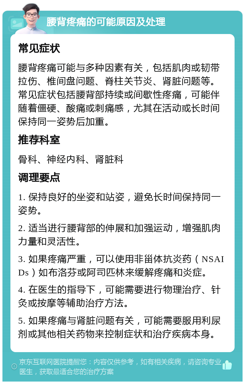 腰背疼痛的可能原因及处理 常见症状 腰背疼痛可能与多种因素有关，包括肌肉或韧带拉伤、椎间盘问题、脊柱关节炎、肾脏问题等。常见症状包括腰背部持续或间歇性疼痛，可能伴随着僵硬、酸痛或刺痛感，尤其在活动或长时间保持同一姿势后加重。 推荐科室 骨科、神经内科、肾脏科 调理要点 1. 保持良好的坐姿和站姿，避免长时间保持同一姿势。 2. 适当进行腰背部的伸展和加强运动，增强肌肉力量和灵活性。 3. 如果疼痛严重，可以使用非甾体抗炎药（NSAIDs）如布洛芬或阿司匹林来缓解疼痛和炎症。 4. 在医生的指导下，可能需要进行物理治疗、针灸或按摩等辅助治疗方法。 5. 如果疼痛与肾脏问题有关，可能需要服用利尿剂或其他相关药物来控制症状和治疗疾病本身。