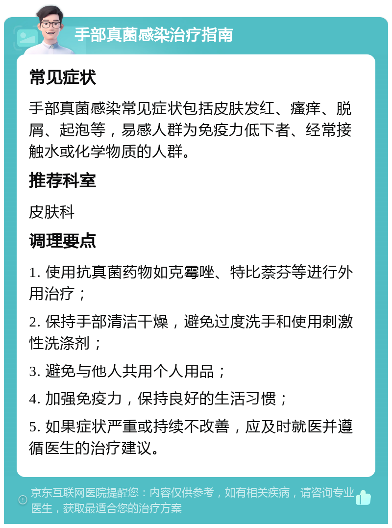 手部真菌感染治疗指南 常见症状 手部真菌感染常见症状包括皮肤发红、瘙痒、脱屑、起泡等，易感人群为免疫力低下者、经常接触水或化学物质的人群。 推荐科室 皮肤科 调理要点 1. 使用抗真菌药物如克霉唑、特比萘芬等进行外用治疗； 2. 保持手部清洁干燥，避免过度洗手和使用刺激性洗涤剂； 3. 避免与他人共用个人用品； 4. 加强免疫力，保持良好的生活习惯； 5. 如果症状严重或持续不改善，应及时就医并遵循医生的治疗建议。