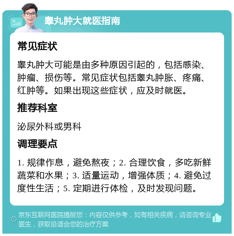 睾丸肿大就医指南 常见症状 睾丸肿大可能是由多种原因引起的，包括感染、肿瘤、损伤等。常见症状包括睾丸肿胀、疼痛、红肿等。如果出现这些症状，应及时就医。 推荐科室 泌尿外科或男科 调理要点 1. 规律作息，避免熬夜；2. 合理饮食，多吃新鲜蔬菜和水果；3. 适量运动，增强体质；4. 避免过度性生活；5. 定期进行体检，及时发现问题。