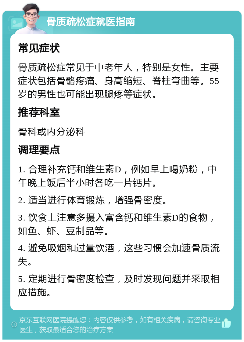 骨质疏松症就医指南 常见症状 骨质疏松症常见于中老年人，特别是女性。主要症状包括骨骼疼痛、身高缩短、脊柱弯曲等。55岁的男性也可能出现腿疼等症状。 推荐科室 骨科或内分泌科 调理要点 1. 合理补充钙和维生素D，例如早上喝奶粉，中午晚上饭后半小时各吃一片钙片。 2. 适当进行体育锻炼，增强骨密度。 3. 饮食上注意多摄入富含钙和维生素D的食物，如鱼、虾、豆制品等。 4. 避免吸烟和过量饮酒，这些习惯会加速骨质流失。 5. 定期进行骨密度检查，及时发现问题并采取相应措施。