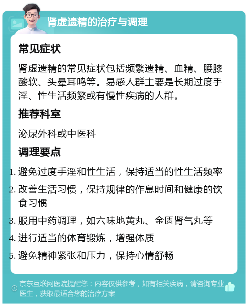 肾虚遗精的治疗与调理 常见症状 肾虚遗精的常见症状包括频繁遗精、血精、腰膝酸软、头晕耳鸣等。易感人群主要是长期过度手淫、性生活频繁或有慢性疾病的人群。 推荐科室 泌尿外科或中医科 调理要点 避免过度手淫和性生活，保持适当的性生活频率 改善生活习惯，保持规律的作息时间和健康的饮食习惯 服用中药调理，如六味地黄丸、金匮肾气丸等 进行适当的体育锻炼，增强体质 避免精神紧张和压力，保持心情舒畅