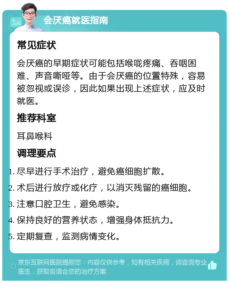 会厌癌就医指南 常见症状 会厌癌的早期症状可能包括喉咙疼痛、吞咽困难、声音嘶哑等。由于会厌癌的位置特殊，容易被忽视或误诊，因此如果出现上述症状，应及时就医。 推荐科室 耳鼻喉科 调理要点 尽早进行手术治疗，避免癌细胞扩散。 术后进行放疗或化疗，以消灭残留的癌细胞。 注意口腔卫生，避免感染。 保持良好的营养状态，增强身体抵抗力。 定期复查，监测病情变化。