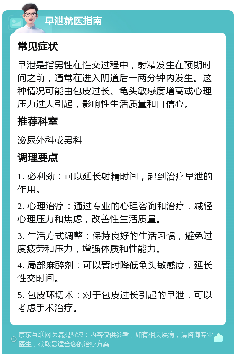 早泄就医指南 常见症状 早泄是指男性在性交过程中，射精发生在预期时间之前，通常在进入阴道后一两分钟内发生。这种情况可能由包皮过长、龟头敏感度增高或心理压力过大引起，影响性生活质量和自信心。 推荐科室 泌尿外科或男科 调理要点 1. 必利劲：可以延长射精时间，起到治疗早泄的作用。 2. 心理治疗：通过专业的心理咨询和治疗，减轻心理压力和焦虑，改善性生活质量。 3. 生活方式调整：保持良好的生活习惯，避免过度疲劳和压力，增强体质和性能力。 4. 局部麻醉剂：可以暂时降低龟头敏感度，延长性交时间。 5. 包皮环切术：对于包皮过长引起的早泄，可以考虑手术治疗。