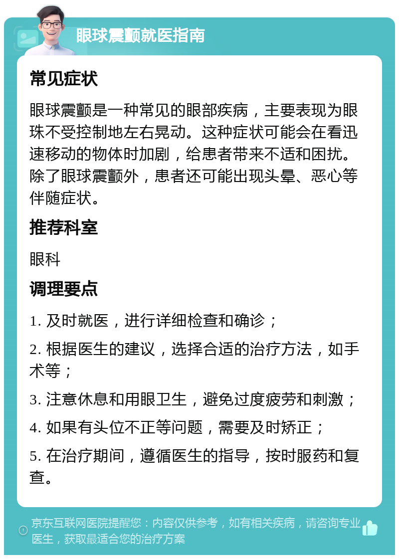 眼球震颤就医指南 常见症状 眼球震颤是一种常见的眼部疾病，主要表现为眼珠不受控制地左右晃动。这种症状可能会在看迅速移动的物体时加剧，给患者带来不适和困扰。除了眼球震颤外，患者还可能出现头晕、恶心等伴随症状。 推荐科室 眼科 调理要点 1. 及时就医，进行详细检查和确诊； 2. 根据医生的建议，选择合适的治疗方法，如手术等； 3. 注意休息和用眼卫生，避免过度疲劳和刺激； 4. 如果有头位不正等问题，需要及时矫正； 5. 在治疗期间，遵循医生的指导，按时服药和复查。