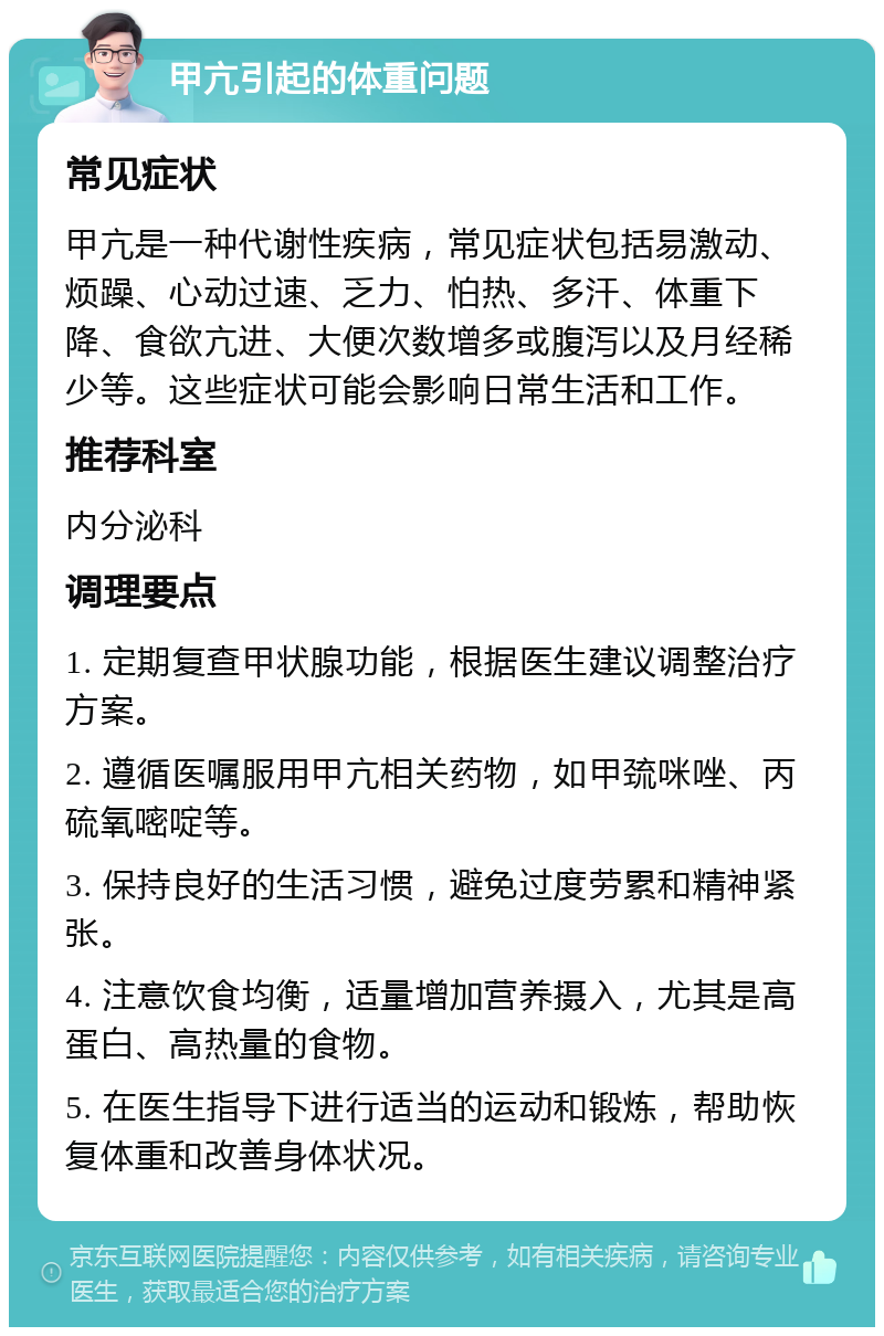 甲亢引起的体重问题 常见症状 甲亢是一种代谢性疾病，常见症状包括易激动、烦躁、心动过速、乏力、怕热、多汗、体重下降、食欲亢进、大便次数增多或腹泻以及月经稀少等。这些症状可能会影响日常生活和工作。 推荐科室 内分泌科 调理要点 1. 定期复查甲状腺功能，根据医生建议调整治疗方案。 2. 遵循医嘱服用甲亢相关药物，如甲巯咪唑、丙硫氧嘧啶等。 3. 保持良好的生活习惯，避免过度劳累和精神紧张。 4. 注意饮食均衡，适量增加营养摄入，尤其是高蛋白、高热量的食物。 5. 在医生指导下进行适当的运动和锻炼，帮助恢复体重和改善身体状况。