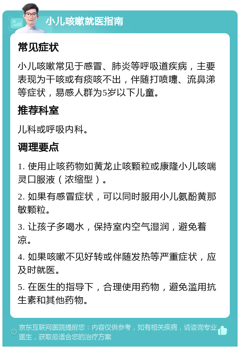 小儿咳嗽就医指南 常见症状 小儿咳嗽常见于感冒、肺炎等呼吸道疾病，主要表现为干咳或有痰咳不出，伴随打喷嚏、流鼻涕等症状，易感人群为5岁以下儿童。 推荐科室 儿科或呼吸内科。 调理要点 1. 使用止咳药物如黄龙止咳颗粒或康隆小儿咳喘灵口服液（浓缩型）。 2. 如果有感冒症状，可以同时服用小儿氨酚黄那敏颗粒。 3. 让孩子多喝水，保持室内空气湿润，避免着凉。 4. 如果咳嗽不见好转或伴随发热等严重症状，应及时就医。 5. 在医生的指导下，合理使用药物，避免滥用抗生素和其他药物。