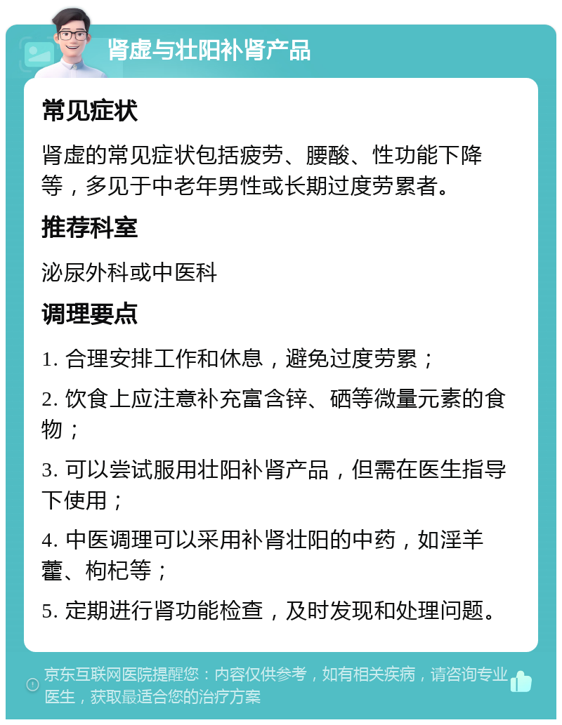 肾虚与壮阳补肾产品 常见症状 肾虚的常见症状包括疲劳、腰酸、性功能下降等，多见于中老年男性或长期过度劳累者。 推荐科室 泌尿外科或中医科 调理要点 1. 合理安排工作和休息，避免过度劳累； 2. 饮食上应注意补充富含锌、硒等微量元素的食物； 3. 可以尝试服用壮阳补肾产品，但需在医生指导下使用； 4. 中医调理可以采用补肾壮阳的中药，如淫羊藿、枸杞等； 5. 定期进行肾功能检查，及时发现和处理问题。