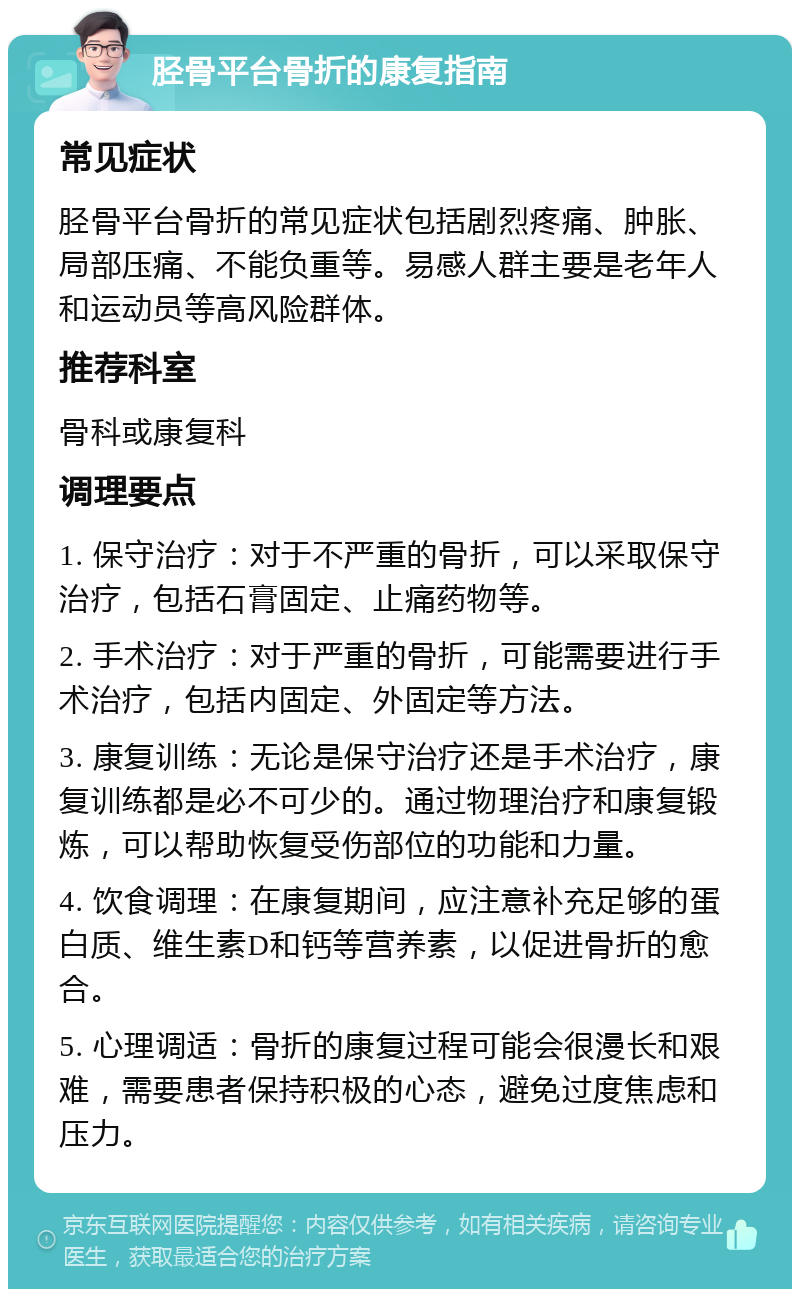 胫骨平台骨折的康复指南 常见症状 胫骨平台骨折的常见症状包括剧烈疼痛、肿胀、局部压痛、不能负重等。易感人群主要是老年人和运动员等高风险群体。 推荐科室 骨科或康复科 调理要点 1. 保守治疗：对于不严重的骨折，可以采取保守治疗，包括石膏固定、止痛药物等。 2. 手术治疗：对于严重的骨折，可能需要进行手术治疗，包括内固定、外固定等方法。 3. 康复训练：无论是保守治疗还是手术治疗，康复训练都是必不可少的。通过物理治疗和康复锻炼，可以帮助恢复受伤部位的功能和力量。 4. 饮食调理：在康复期间，应注意补充足够的蛋白质、维生素D和钙等营养素，以促进骨折的愈合。 5. 心理调适：骨折的康复过程可能会很漫长和艰难，需要患者保持积极的心态，避免过度焦虑和压力。