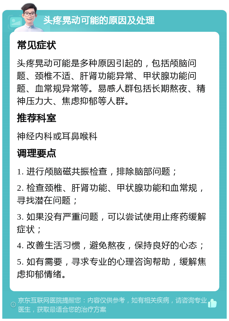 头疼晃动可能的原因及处理 常见症状 头疼晃动可能是多种原因引起的，包括颅脑问题、颈椎不适、肝肾功能异常、甲状腺功能问题、血常规异常等。易感人群包括长期熬夜、精神压力大、焦虑抑郁等人群。 推荐科室 神经内科或耳鼻喉科 调理要点 1. 进行颅脑磁共振检查，排除脑部问题； 2. 检查颈椎、肝肾功能、甲状腺功能和血常规，寻找潜在问题； 3. 如果没有严重问题，可以尝试使用止疼药缓解症状； 4. 改善生活习惯，避免熬夜，保持良好的心态； 5. 如有需要，寻求专业的心理咨询帮助，缓解焦虑抑郁情绪。