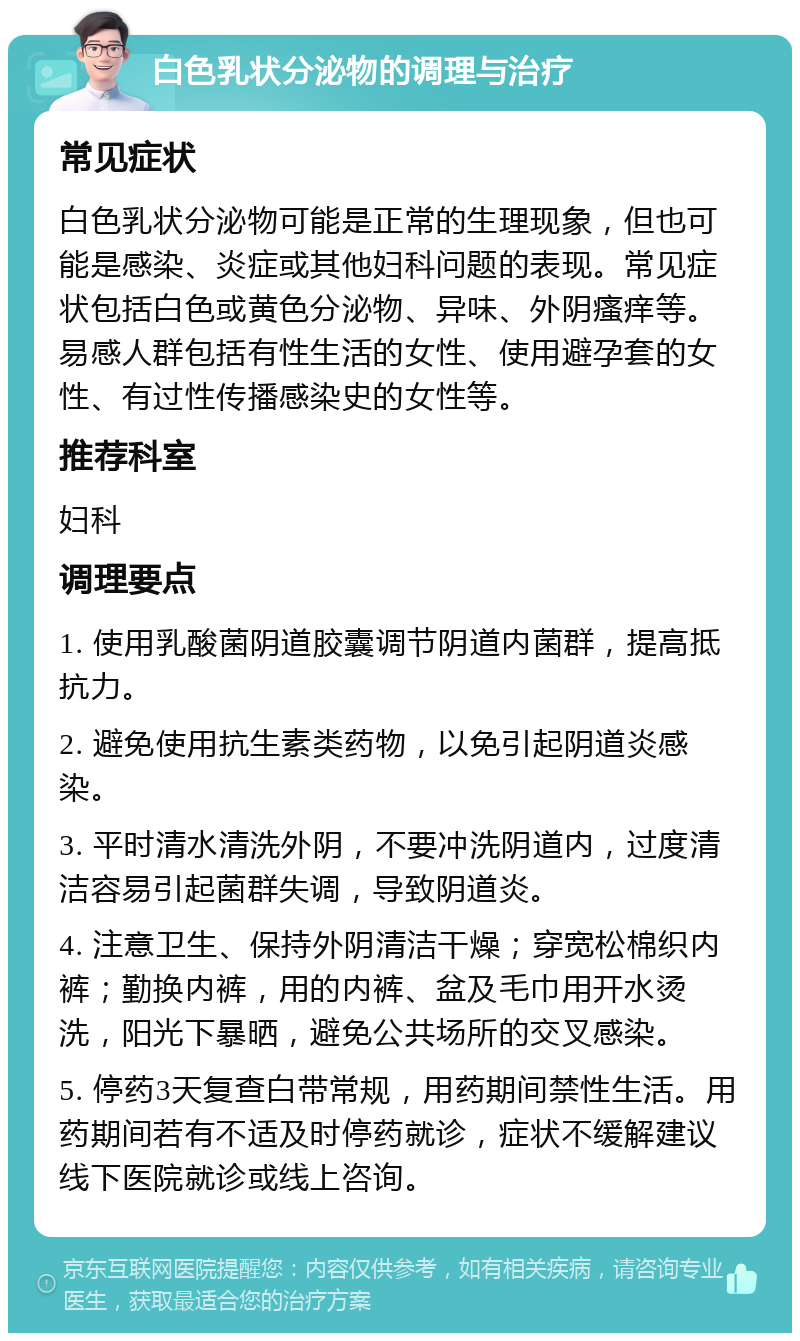 白色乳状分泌物的调理与治疗 常见症状 白色乳状分泌物可能是正常的生理现象，但也可能是感染、炎症或其他妇科问题的表现。常见症状包括白色或黄色分泌物、异味、外阴瘙痒等。易感人群包括有性生活的女性、使用避孕套的女性、有过性传播感染史的女性等。 推荐科室 妇科 调理要点 1. 使用乳酸菌阴道胶囊调节阴道内菌群，提高抵抗力。 2. 避免使用抗生素类药物，以免引起阴道炎感染。 3. 平时清水清洗外阴，不要冲洗阴道内，过度清洁容易引起菌群失调，导致阴道炎。 4. 注意卫生、保持外阴清洁干燥；穿宽松棉织内裤；勤换内裤，用的内裤、盆及毛巾用开水烫洗，阳光下暴晒，避免公共场所的交叉感染。 5. 停药3天复查白带常规，用药期间禁性生活。用药期间若有不适及时停药就诊，症状不缓解建议线下医院就诊或线上咨询。