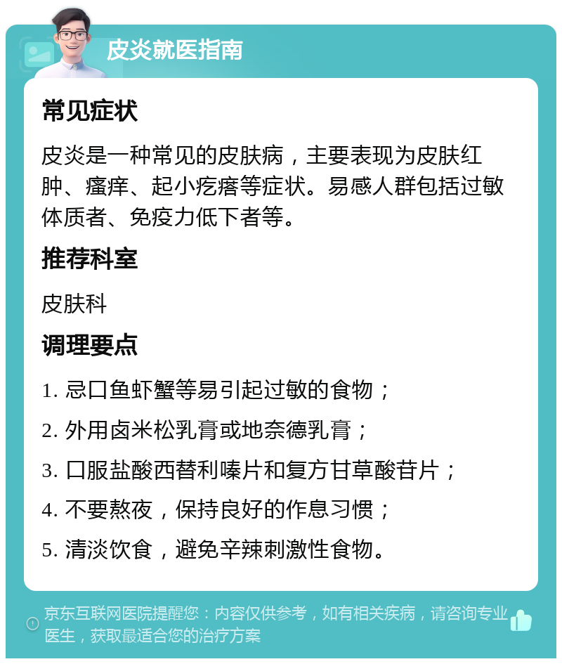 皮炎就医指南 常见症状 皮炎是一种常见的皮肤病，主要表现为皮肤红肿、瘙痒、起小疙瘩等症状。易感人群包括过敏体质者、免疫力低下者等。 推荐科室 皮肤科 调理要点 1. 忌口鱼虾蟹等易引起过敏的食物； 2. 外用卤米松乳膏或地奈德乳膏； 3. 口服盐酸西替利嗪片和复方甘草酸苷片； 4. 不要熬夜，保持良好的作息习惯； 5. 清淡饮食，避免辛辣刺激性食物。