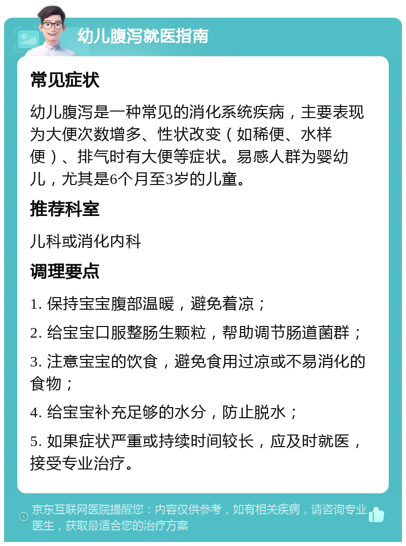 幼儿腹泻就医指南 常见症状 幼儿腹泻是一种常见的消化系统疾病，主要表现为大便次数增多、性状改变（如稀便、水样便）、排气时有大便等症状。易感人群为婴幼儿，尤其是6个月至3岁的儿童。 推荐科室 儿科或消化内科 调理要点 1. 保持宝宝腹部温暖，避免着凉； 2. 给宝宝口服整肠生颗粒，帮助调节肠道菌群； 3. 注意宝宝的饮食，避免食用过凉或不易消化的食物； 4. 给宝宝补充足够的水分，防止脱水； 5. 如果症状严重或持续时间较长，应及时就医，接受专业治疗。