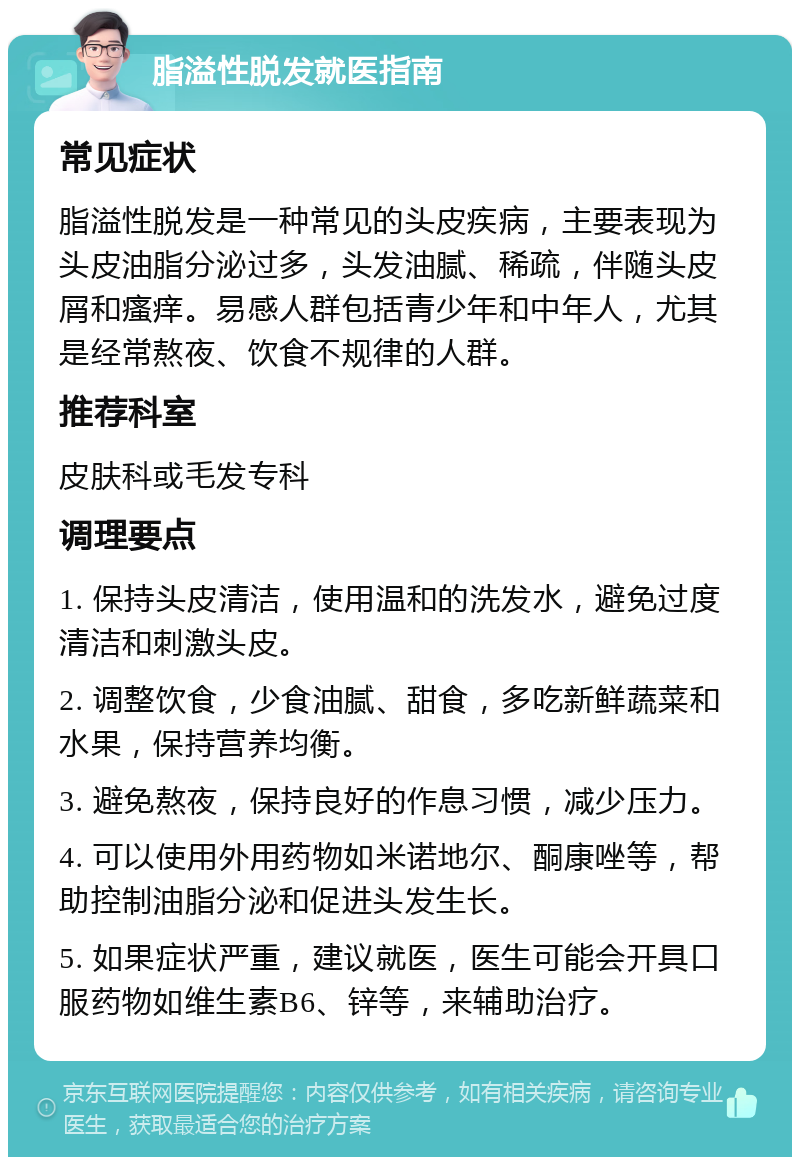 脂溢性脱发就医指南 常见症状 脂溢性脱发是一种常见的头皮疾病，主要表现为头皮油脂分泌过多，头发油腻、稀疏，伴随头皮屑和瘙痒。易感人群包括青少年和中年人，尤其是经常熬夜、饮食不规律的人群。 推荐科室 皮肤科或毛发专科 调理要点 1. 保持头皮清洁，使用温和的洗发水，避免过度清洁和刺激头皮。 2. 调整饮食，少食油腻、甜食，多吃新鲜蔬菜和水果，保持营养均衡。 3. 避免熬夜，保持良好的作息习惯，减少压力。 4. 可以使用外用药物如米诺地尔、酮康唑等，帮助控制油脂分泌和促进头发生长。 5. 如果症状严重，建议就医，医生可能会开具口服药物如维生素B6、锌等，来辅助治疗。