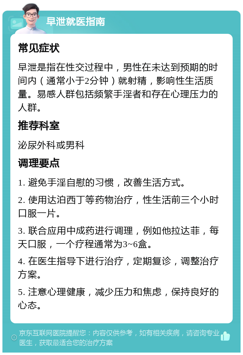 早泄就医指南 常见症状 早泄是指在性交过程中，男性在未达到预期的时间内（通常小于2分钟）就射精，影响性生活质量。易感人群包括频繁手淫者和存在心理压力的人群。 推荐科室 泌尿外科或男科 调理要点 1. 避免手淫自慰的习惯，改善生活方式。 2. 使用达泊西丁等药物治疗，性生活前三个小时口服一片。 3. 联合应用中成药进行调理，例如他拉达菲，每天口服，一个疗程通常为3~6盒。 4. 在医生指导下进行治疗，定期复诊，调整治疗方案。 5. 注意心理健康，减少压力和焦虑，保持良好的心态。