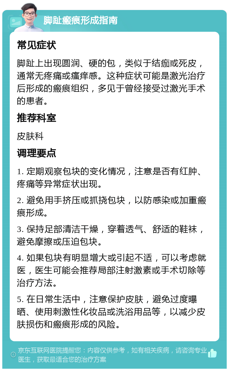 脚趾瘢痕形成指南 常见症状 脚趾上出现圆润、硬的包，类似于结痂或死皮，通常无疼痛或瘙痒感。这种症状可能是激光治疗后形成的瘢痕组织，多见于曾经接受过激光手术的患者。 推荐科室 皮肤科 调理要点 1. 定期观察包块的变化情况，注意是否有红肿、疼痛等异常症状出现。 2. 避免用手挤压或抓挠包块，以防感染或加重瘢痕形成。 3. 保持足部清洁干燥，穿着透气、舒适的鞋袜，避免摩擦或压迫包块。 4. 如果包块有明显增大或引起不适，可以考虑就医，医生可能会推荐局部注射激素或手术切除等治疗方法。 5. 在日常生活中，注意保护皮肤，避免过度曝晒、使用刺激性化妆品或洗浴用品等，以减少皮肤损伤和瘢痕形成的风险。