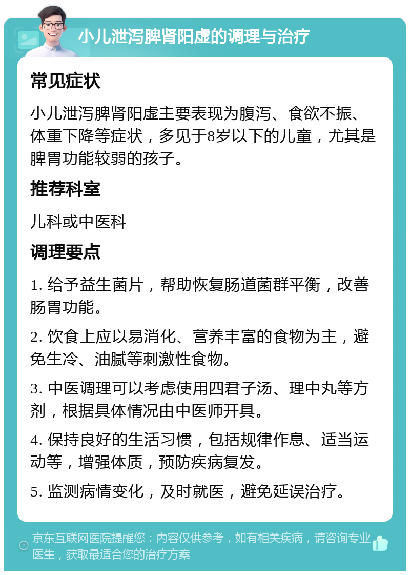 小儿泄泻脾肾阳虚的调理与治疗 常见症状 小儿泄泻脾肾阳虚主要表现为腹泻、食欲不振、体重下降等症状，多见于8岁以下的儿童，尤其是脾胃功能较弱的孩子。 推荐科室 儿科或中医科 调理要点 1. 给予益生菌片，帮助恢复肠道菌群平衡，改善肠胃功能。 2. 饮食上应以易消化、营养丰富的食物为主，避免生冷、油腻等刺激性食物。 3. 中医调理可以考虑使用四君子汤、理中丸等方剂，根据具体情况由中医师开具。 4. 保持良好的生活习惯，包括规律作息、适当运动等，增强体质，预防疾病复发。 5. 监测病情变化，及时就医，避免延误治疗。