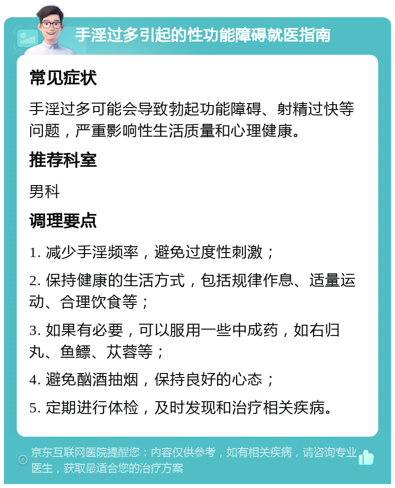 手淫过多引起的性功能障碍就医指南 常见症状 手淫过多可能会导致勃起功能障碍、射精过快等问题，严重影响性生活质量和心理健康。 推荐科室 男科 调理要点 1. 减少手淫频率，避免过度性刺激； 2. 保持健康的生活方式，包括规律作息、适量运动、合理饮食等； 3. 如果有必要，可以服用一些中成药，如右归丸、鱼鳔、苁蓉等； 4. 避免酗酒抽烟，保持良好的心态； 5. 定期进行体检，及时发现和治疗相关疾病。