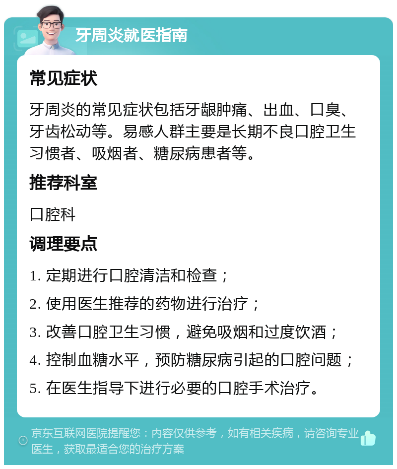 牙周炎就医指南 常见症状 牙周炎的常见症状包括牙龈肿痛、出血、口臭、牙齿松动等。易感人群主要是长期不良口腔卫生习惯者、吸烟者、糖尿病患者等。 推荐科室 口腔科 调理要点 1. 定期进行口腔清洁和检查； 2. 使用医生推荐的药物进行治疗； 3. 改善口腔卫生习惯，避免吸烟和过度饮酒； 4. 控制血糖水平，预防糖尿病引起的口腔问题； 5. 在医生指导下进行必要的口腔手术治疗。