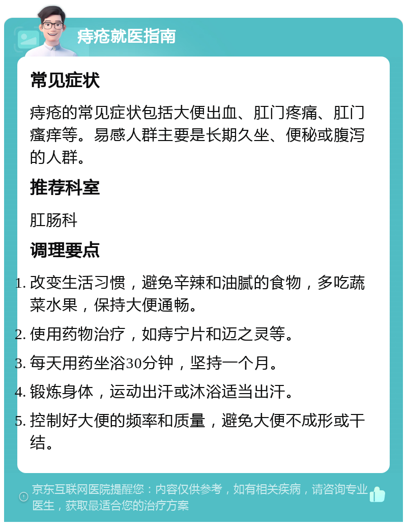 痔疮就医指南 常见症状 痔疮的常见症状包括大便出血、肛门疼痛、肛门瘙痒等。易感人群主要是长期久坐、便秘或腹泻的人群。 推荐科室 肛肠科 调理要点 改变生活习惯，避免辛辣和油腻的食物，多吃蔬菜水果，保持大便通畅。 使用药物治疗，如痔宁片和迈之灵等。 每天用药坐浴30分钟，坚持一个月。 锻炼身体，运动出汗或沐浴适当出汗。 控制好大便的频率和质量，避免大便不成形或干结。