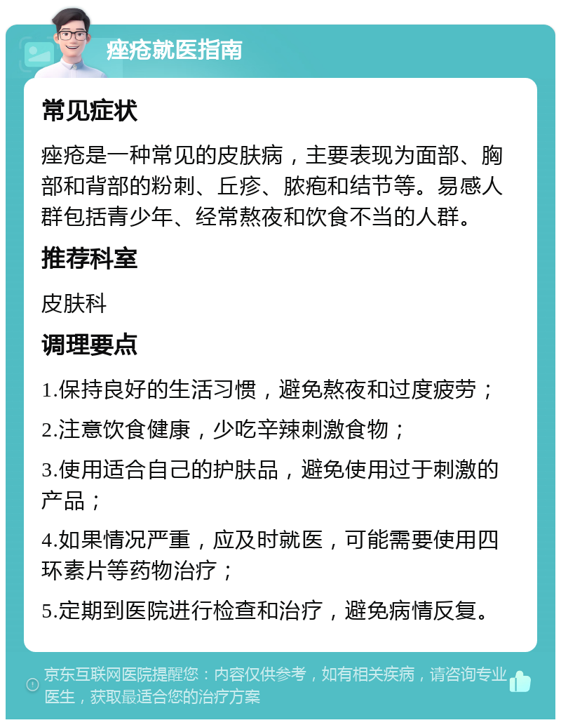 痤疮就医指南 常见症状 痤疮是一种常见的皮肤病，主要表现为面部、胸部和背部的粉刺、丘疹、脓疱和结节等。易感人群包括青少年、经常熬夜和饮食不当的人群。 推荐科室 皮肤科 调理要点 1.保持良好的生活习惯，避免熬夜和过度疲劳； 2.注意饮食健康，少吃辛辣刺激食物； 3.使用适合自己的护肤品，避免使用过于刺激的产品； 4.如果情况严重，应及时就医，可能需要使用四环素片等药物治疗； 5.定期到医院进行检查和治疗，避免病情反复。