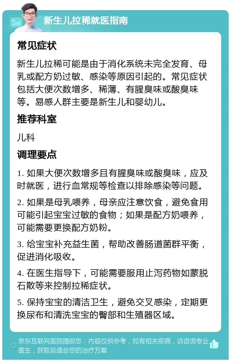 新生儿拉稀就医指南 常见症状 新生儿拉稀可能是由于消化系统未完全发育、母乳或配方奶过敏、感染等原因引起的。常见症状包括大便次数增多、稀薄、有腥臭味或酸臭味等。易感人群主要是新生儿和婴幼儿。 推荐科室 儿科 调理要点 1. 如果大便次数增多且有腥臭味或酸臭味，应及时就医，进行血常规等检查以排除感染等问题。 2. 如果是母乳喂养，母亲应注意饮食，避免食用可能引起宝宝过敏的食物；如果是配方奶喂养，可能需要更换配方奶粉。 3. 给宝宝补充益生菌，帮助改善肠道菌群平衡，促进消化吸收。 4. 在医生指导下，可能需要服用止泻药物如蒙脱石散等来控制拉稀症状。 5. 保持宝宝的清洁卫生，避免交叉感染，定期更换尿布和清洗宝宝的臀部和生殖器区域。