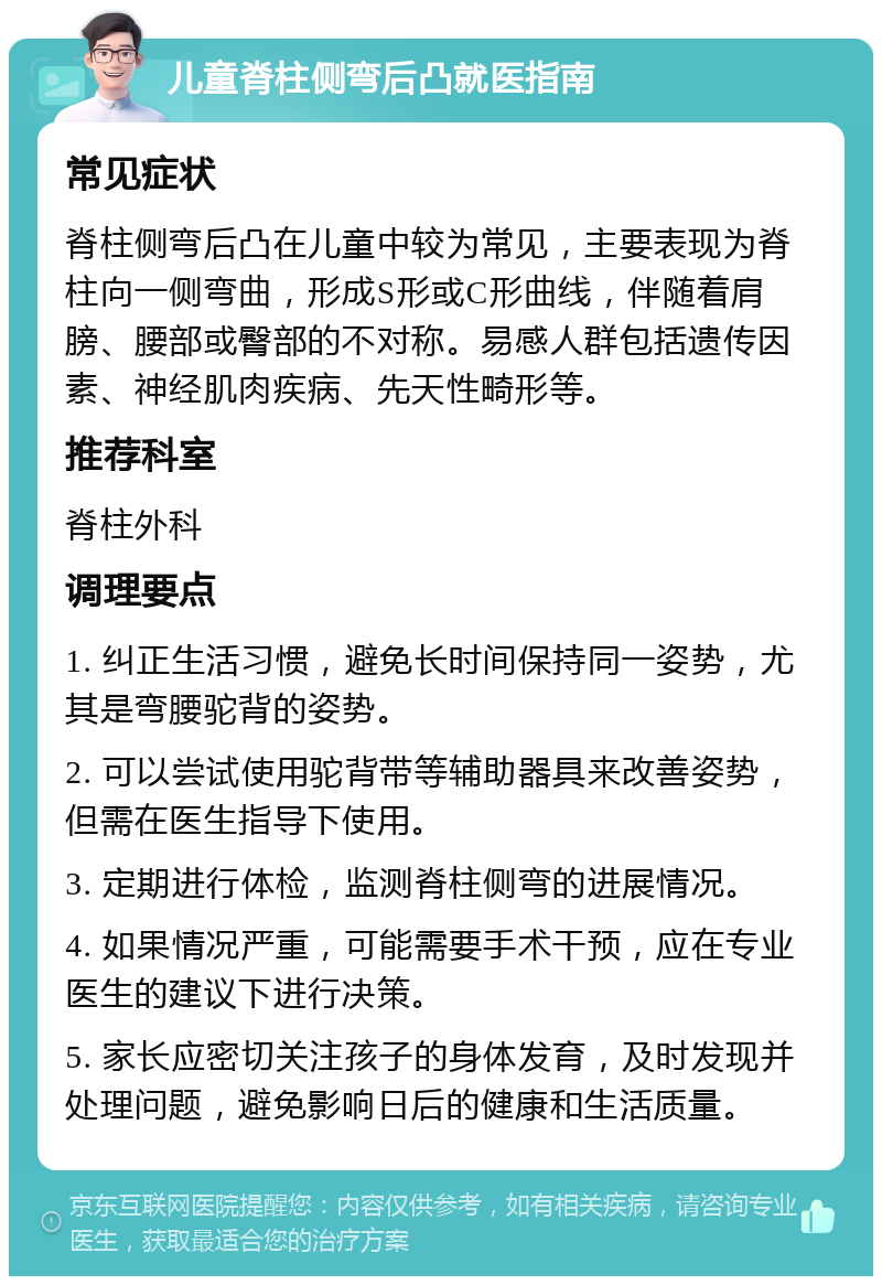 儿童脊柱侧弯后凸就医指南 常见症状 脊柱侧弯后凸在儿童中较为常见，主要表现为脊柱向一侧弯曲，形成S形或C形曲线，伴随着肩膀、腰部或臀部的不对称。易感人群包括遗传因素、神经肌肉疾病、先天性畸形等。 推荐科室 脊柱外科 调理要点 1. 纠正生活习惯，避免长时间保持同一姿势，尤其是弯腰驼背的姿势。 2. 可以尝试使用驼背带等辅助器具来改善姿势，但需在医生指导下使用。 3. 定期进行体检，监测脊柱侧弯的进展情况。 4. 如果情况严重，可能需要手术干预，应在专业医生的建议下进行决策。 5. 家长应密切关注孩子的身体发育，及时发现并处理问题，避免影响日后的健康和生活质量。