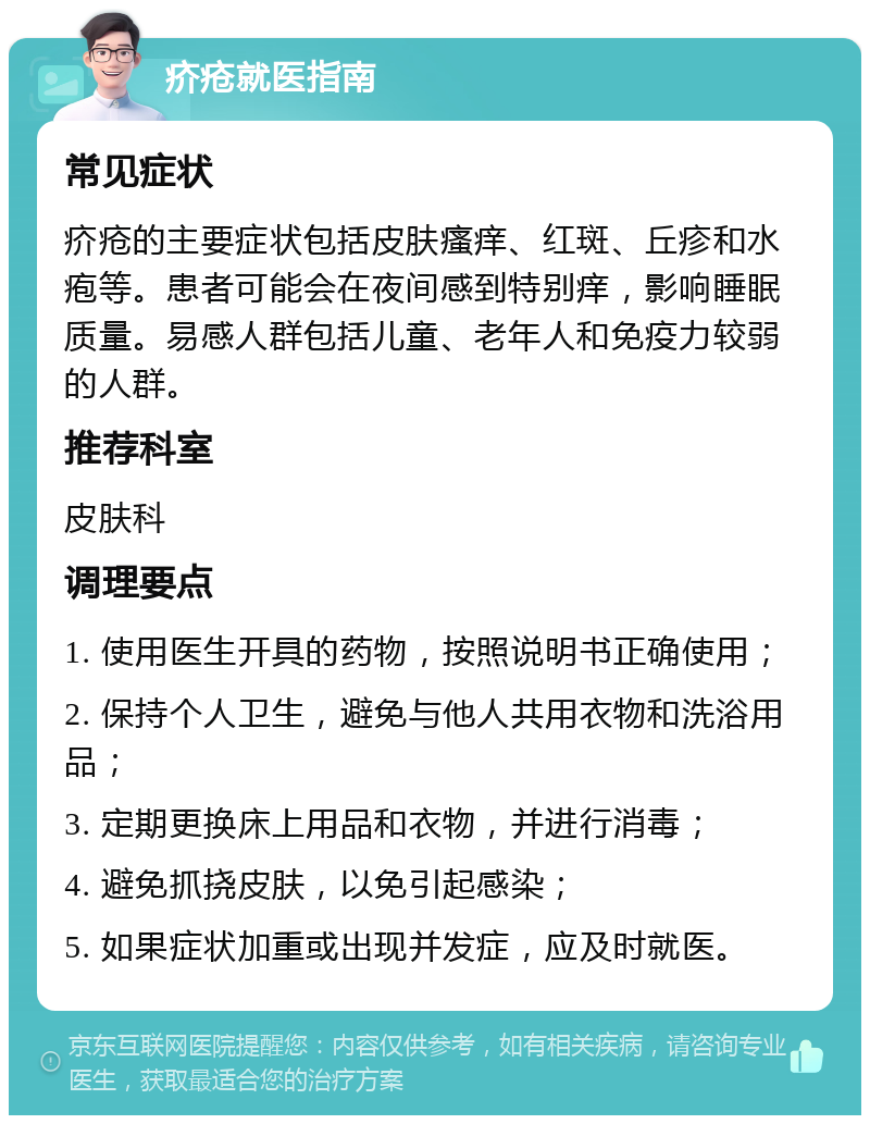 疥疮就医指南 常见症状 疥疮的主要症状包括皮肤瘙痒、红斑、丘疹和水疱等。患者可能会在夜间感到特别痒，影响睡眠质量。易感人群包括儿童、老年人和免疫力较弱的人群。 推荐科室 皮肤科 调理要点 1. 使用医生开具的药物，按照说明书正确使用； 2. 保持个人卫生，避免与他人共用衣物和洗浴用品； 3. 定期更换床上用品和衣物，并进行消毒； 4. 避免抓挠皮肤，以免引起感染； 5. 如果症状加重或出现并发症，应及时就医。