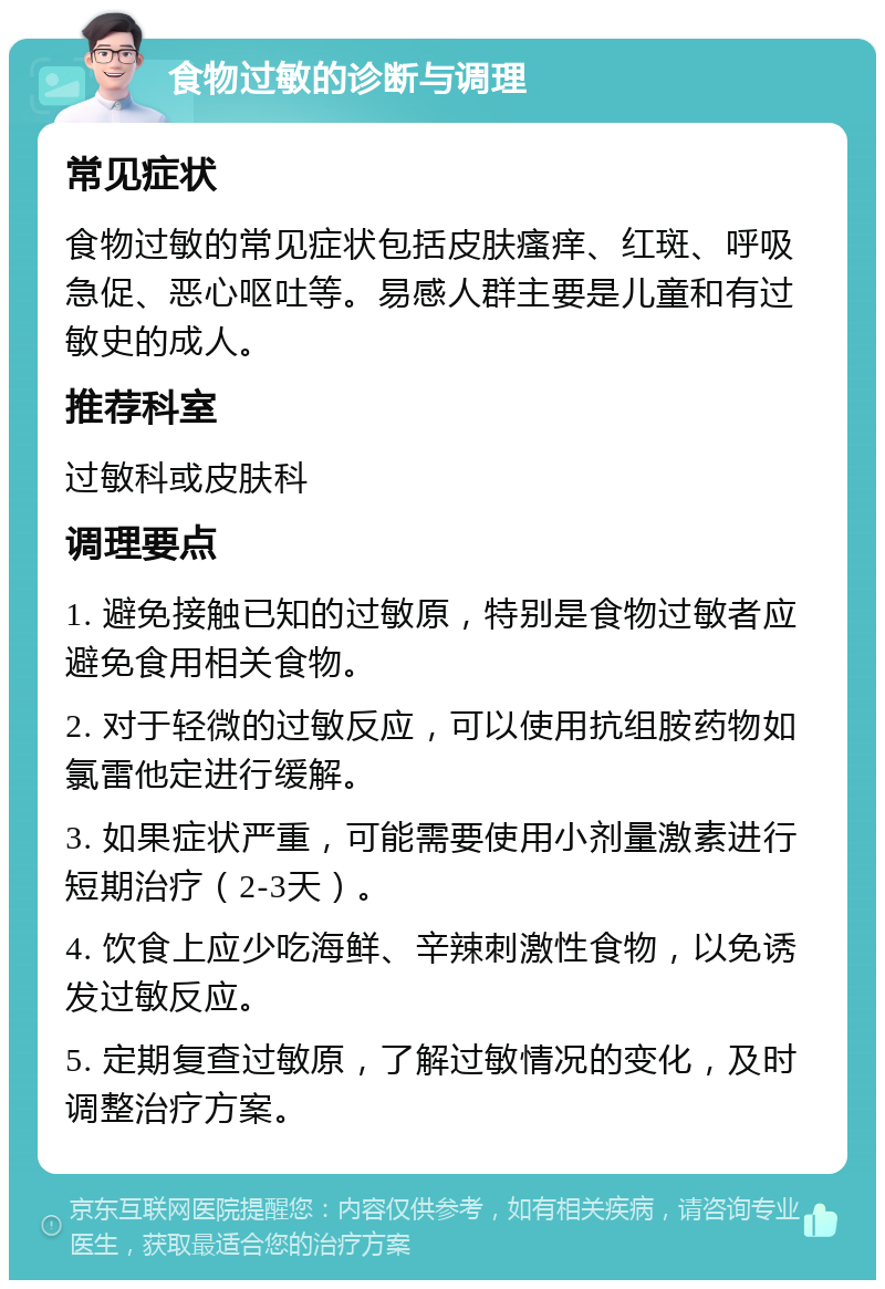 食物过敏的诊断与调理 常见症状 食物过敏的常见症状包括皮肤瘙痒、红斑、呼吸急促、恶心呕吐等。易感人群主要是儿童和有过敏史的成人。 推荐科室 过敏科或皮肤科 调理要点 1. 避免接触已知的过敏原，特别是食物过敏者应避免食用相关食物。 2. 对于轻微的过敏反应，可以使用抗组胺药物如氯雷他定进行缓解。 3. 如果症状严重，可能需要使用小剂量激素进行短期治疗（2-3天）。 4. 饮食上应少吃海鲜、辛辣刺激性食物，以免诱发过敏反应。 5. 定期复查过敏原，了解过敏情况的变化，及时调整治疗方案。