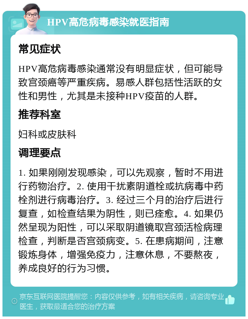 HPV高危病毒感染就医指南 常见症状 HPV高危病毒感染通常没有明显症状，但可能导致宫颈癌等严重疾病。易感人群包括性活跃的女性和男性，尤其是未接种HPV疫苗的人群。 推荐科室 妇科或皮肤科 调理要点 1. 如果刚刚发现感染，可以先观察，暂时不用进行药物治疗。2. 使用干扰素阴道栓或抗病毒中药栓剂进行病毒治疗。3. 经过三个月的治疗后进行复查，如检查结果为阴性，则已痊愈。4. 如果仍然呈现为阳性，可以采取阴道镜取宫颈活检病理检查，判断是否宫颈病变。5. 在患病期间，注意锻炼身体，增强免疫力，注意休息，不要熬夜，养成良好的行为习惯。