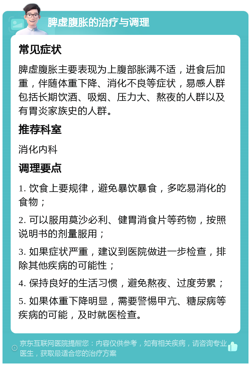 脾虚腹胀的治疗与调理 常见症状 脾虚腹胀主要表现为上腹部胀满不适，进食后加重，伴随体重下降、消化不良等症状，易感人群包括长期饮酒、吸烟、压力大、熬夜的人群以及有胃炎家族史的人群。 推荐科室 消化内科 调理要点 1. 饮食上要规律，避免暴饮暴食，多吃易消化的食物； 2. 可以服用莫沙必利、健胃消食片等药物，按照说明书的剂量服用； 3. 如果症状严重，建议到医院做进一步检查，排除其他疾病的可能性； 4. 保持良好的生活习惯，避免熬夜、过度劳累； 5. 如果体重下降明显，需要警惕甲亢、糖尿病等疾病的可能，及时就医检查。