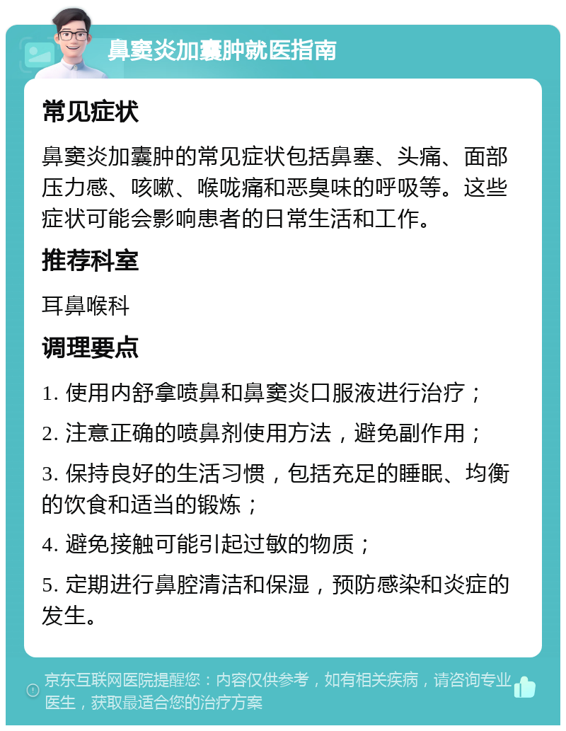 鼻窦炎加囊肿就医指南 常见症状 鼻窦炎加囊肿的常见症状包括鼻塞、头痛、面部压力感、咳嗽、喉咙痛和恶臭味的呼吸等。这些症状可能会影响患者的日常生活和工作。 推荐科室 耳鼻喉科 调理要点 1. 使用内舒拿喷鼻和鼻窦炎口服液进行治疗； 2. 注意正确的喷鼻剂使用方法，避免副作用； 3. 保持良好的生活习惯，包括充足的睡眠、均衡的饮食和适当的锻炼； 4. 避免接触可能引起过敏的物质； 5. 定期进行鼻腔清洁和保湿，预防感染和炎症的发生。