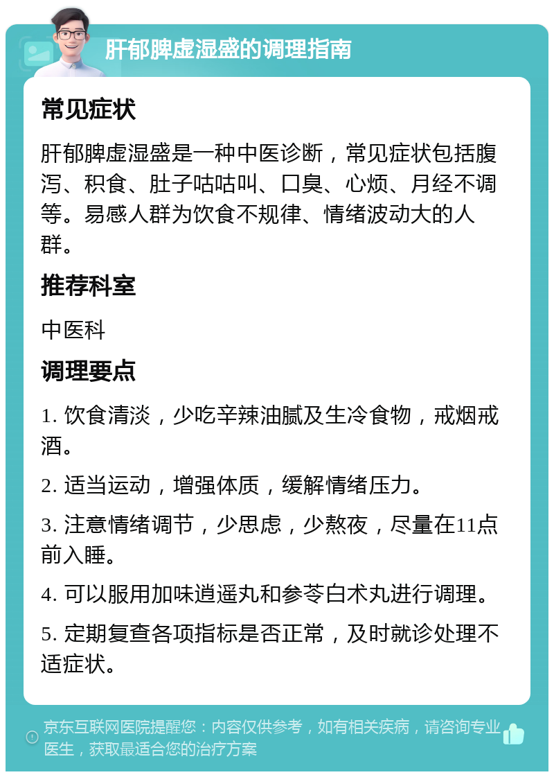 肝郁脾虚湿盛的调理指南 常见症状 肝郁脾虚湿盛是一种中医诊断，常见症状包括腹泻、积食、肚子咕咕叫、口臭、心烦、月经不调等。易感人群为饮食不规律、情绪波动大的人群。 推荐科室 中医科 调理要点 1. 饮食清淡，少吃辛辣油腻及生冷食物，戒烟戒酒。 2. 适当运动，增强体质，缓解情绪压力。 3. 注意情绪调节，少思虑，少熬夜，尽量在11点前入睡。 4. 可以服用加味逍遥丸和参苓白术丸进行调理。 5. 定期复查各项指标是否正常，及时就诊处理不适症状。